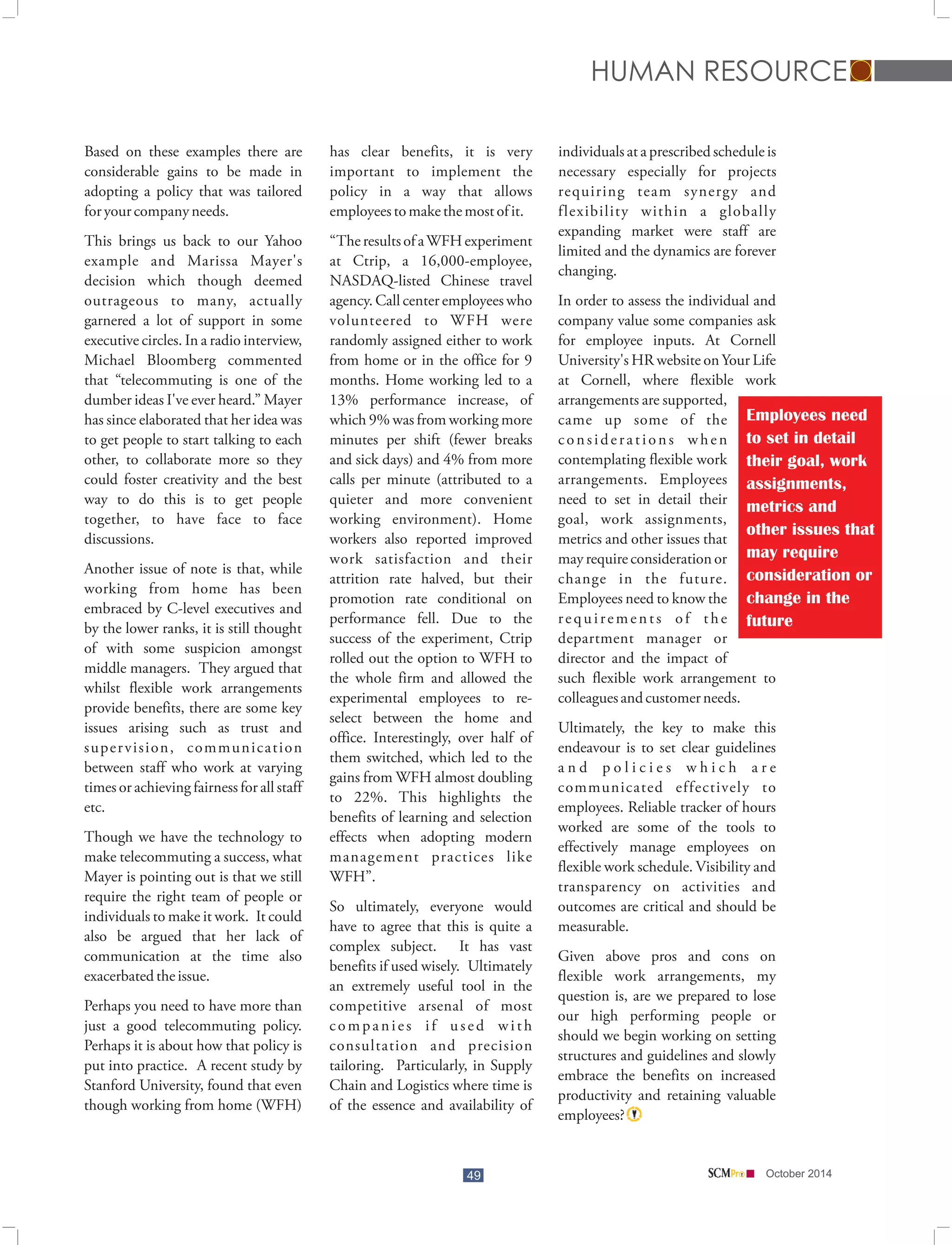 HUMAN RESOURCE 
Based on these examples there are has clear benefits, it is very individuals at a prescribed schedule is 
considerable gains to be made in important to implement the necessary especially for projects 
adopting a policy that was tailored policy in a way that allows requiring team synergy and 
for your company needs. employees to make the most of it. flexibility within a globally 
49 
expanding market were staff are 
This brings us back to our Yahoo “The results of a WFH experiment limited and the dynamics are forever 
example and Marissa Mayer's at Ctrip, a 16,000-employee, changing. 
decision which though deemed NASDAQ-listed Chinese travel 
outrageous to many, actually agency. Call center employees who In order to assess the individual and 
garnered a lot of support in some volunteered to WFH were company value some companies ask 
executive circles. In a radio interview, randomly assigned either to work for employee inputs. At Cornell 
Michael Bloomberg commented from home or in the office for 9 University's HR website on Your Life 
that “telecommuting is one of the months. Home working led to a at Cornell, where flexible work 
dumber ideas I've ever heard.” Mayer 13% performance increase, of arrangements are supported, 
has since elaborated that her idea was which 9% was from working more came up some of the 
to get people to start talking to each minutes per shift (fewer breaks c o n s i d e r a t i o n s w h e n 
other, to collaborate more so they and sick days) and 4% from more contemplating flexible work 
could foster creativity and the best calls per minute (attributed to a arrangements. Employees 
way to do this is to get people quieter and more convenient need to set in detail their 
together, to have face to face working environment). Home goal, work assignments, 
discussions. workers also reported improved metrics and other issues that 
work satisfaction and their may require consideration or 
Another issue of note is that, while attrition rate halved, but their change in the future. 
working from home has been promotion rate conditional on Employees need to know the 
embraced by C-level executives and performance fell. Due to the r e q u i r e m e n t s o f t h e 
by the lower ranks, it is still thought success of the experiment, Ctrip department manager or 
of with some suspicion amongst rolled out the option to WFH to director and the impact of 
middle managers. They argued that the whole firm and allowed the such flexible work arrangement to 
whilst flexible work arrangements experimental employees to re- colleagues and customer needs. 
provide benefits, there are some key select between the home and 
issues arising such as trust and office. Interestingly, over half of Ultimately, the key to make this 
super vision, communication them switched, which led to the endeavour is to set clear guidelines 
between staff who work at varying gains from WFH almost doubling a n d p o l i c i e s w h i c h a r e 
times or achieving fairness for all staff to 22%. This highlights the communicated effectively to 
etc. benefits of learning and selection employees. Reliable tracker of hours 
worked are some of the tools to 
Though we have the technology to effects when adopting modern 
effectively manage employees on 
make telecommuting a success, what management practices like 
flexible work schedule. Visibility and 
Mayer is pointing out is that we still WFH”. 
transparency on activities and 
require the right team of people or So ultimately, everyone would outcomes are critical and should be 
individuals to make it work. It could have to agree that this is quite a measurable. 
also be argued that her lack of complex subject. It has vast 
communication at the time also benefits if used wisely. Ultimately Given above pros and cons on 
exacerbated the issue. an extremely useful tool in the flexible work arrangements, my 
question is, are we prepared to lose 
Perhaps you need to have more than competitive arsenal of most 
our high performing people or 
just a good telecommuting policy. c o m p a n i e s i f u s e d w i t h 
should we begin working on setting 
Perhaps it is about how that policy is consultation and precision 
structures and guidelines and slowly 
put into practice. A recent study by tailoring. Particularly, in Supply 
embrace the benefits on increased 
Stanford University, found that even Chain and Logistics where time is 
productivity and retaining valuable 
though working from home (WFH) of the essence and availability of 
employees? 
Employees need 
to set in detail 
their goal, work 
assignments, 
metrics and 
other issues that 
may require 
consideration or 
change in the 
future 
October 2014 
