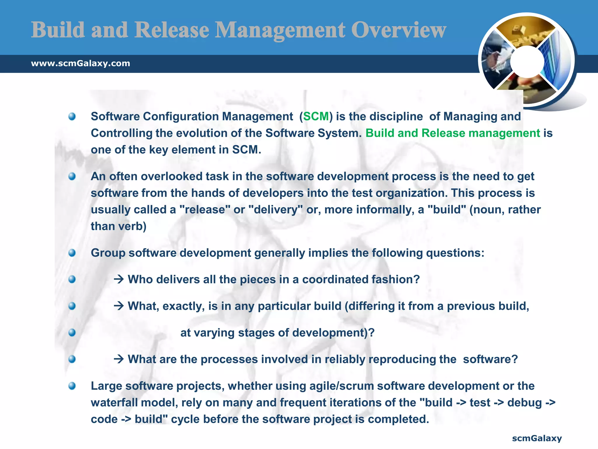 www.scmGalaxy.comscmGalaxySoftware Configuration Management  (SCM) is the discipline  of Managing and Controlling the evolution of the Software System. Build and Release management is one of the key element in SCM.An often overlooked task in the software development process is the need to get software from the hands of developers into the test organization. This process is usually called a "release" or "delivery" or, more informally, a "build" (noun, rather than verb)Group software development generally implies the following questions:  Who delivers all the pieces in a coordinated fashion?  What, exactly, is in any particular build (differing it from a previous build, 		at varying stages of development)?  What are the processes involved in reliably reproducing the  software? Large software projects, whether using agile/scrum software development or the waterfall model, rely on many and frequent iterations of the "build -> test -> debug -> code -> build" cycle before the software project is completed.Build and Release Management Overview