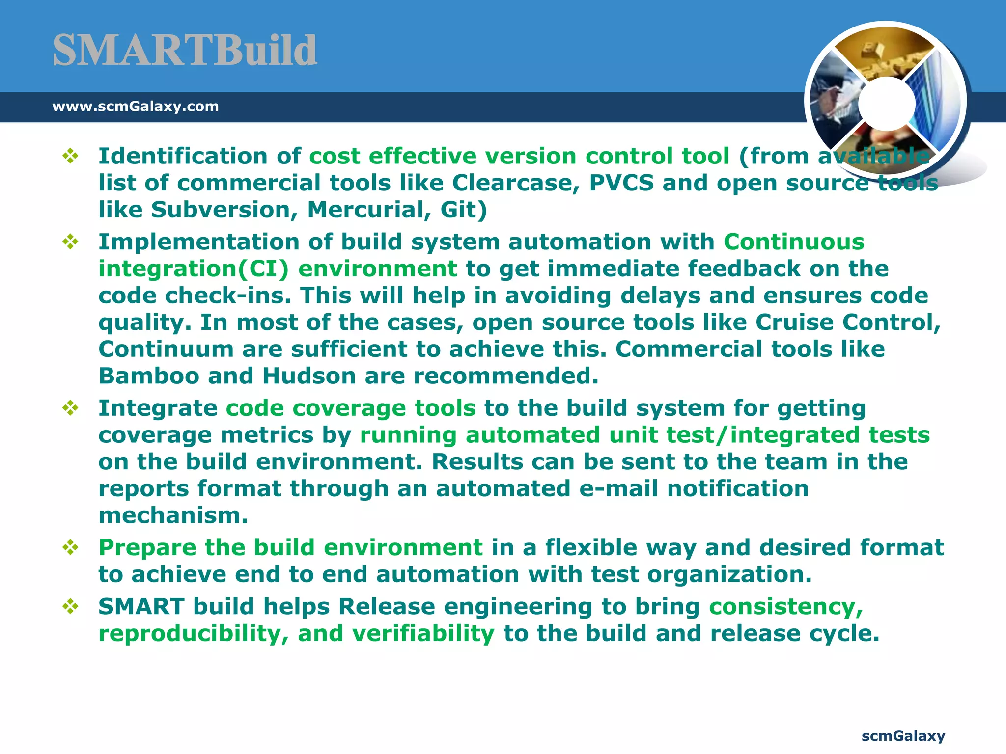 SMARTBuildIdentification of cost effective version control tool (from available list of commercial tools like Clearcase, PVCS and open source tools like Subversion, Mercurial, Git)Implementation of build system automation with Continuous integration(CI) environment to get immediate feedback on the code check-ins. This will help in avoiding delays and ensures code quality. In most of the cases, open source tools like Cruise Control, Continuum are sufficient to achieve this. Commercial tools like Bamboo and Hudson are recommended.Integrate code coverage tools to the build system for getting coverage metrics by running automated unit test/integrated tests on the build environment. Results can be sent to the team in the reports format through an automated e-mail notification mechanism.Prepare the build environment in a flexible way and desired format to achieve end to end automation with test organization.SMART build helps Release engineering to bring consistency, reproducibility, and verifiability to the build and release cycle.www.scmGalaxy.comscmGalaxy