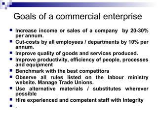 Goals of a commercial enterprise 
 Increase income or sales of a company by 20-30% 
per annum. 
 Cut-costs by all employees / departments by 10% per 
annum. 
 Improve quality of goods and services produced. 
 Improve productivity, efficiency of people, processes 
and equipment 
 Benchmark with the best competitors 
 Observe all rules listed on the labour ministry 
website. Manage Trade Unions. 
 Use alternative materials / substitutes wherever 
possible 
 Hire experienced and competent staff with Integrity 
 . 
 
