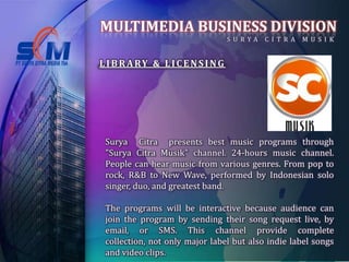 MULTIMEDIA BUSINESS DIVISION
                                   S U RYA   C I T R A   M U S I K


L I B R A RY & L I C E N S I N G




 Surya Citra presents best music programs through
 "Surya Citra Musik" channel. 24-hours music channel.
 People can hear music from various genres. From pop to
 rock, R&B to New Wave, performed by Indonesian solo
 singer, duo, and greatest band.

 The programs will be interactive because audience can
 join the program by sending their song request live, by
 email, or SMS. This channel provide complete
 collection, not only major label but also indie label songs
 and video clips.
 