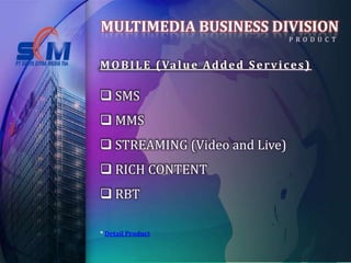 MULTIMEDIA BUSINESS DIVISION
                                             P R O D U C T


M O B I L E ( Va l u e A d d e d S e r v i c e s )

 SMS
 MMS
 STREAMING (Video and Live)
 RICH CONTENT
 RBT

* Detail Product
 