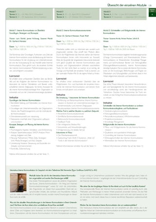 Übersicht der einzelnen Module                              | 25

                                                                                                                                                                                                       Intensiv-
Modul 1                                                           Modul 2                                                           Modul 3                                                              kurs
Termin 1: 22. – 24. März 2012 | Düsseldorf                        Termin 1: 19. – 21. April 2012 | Düsseldorf                       Termin 1: 31. Mai – 2. Juni 2012 | Düsseldorf                            IK
Termin 2: 27. – 29. September 2012 | Frankfurt                    Termin 2: 25. – 27. Oktober 2012 | Frankfurt                      Termin 2: 29. November – 1. Dezember 2012 | Frankfurt




Modul 1: Interne Kommunikation im Überblick:                      Modul 2: Interne Kommunikationsinstrumente                        Modul 3: Schnittstellen und Erfolgskontrolle der Internen
Grundlagen, Strategien und Konzepte                                                                                                 Kommunikation
                                                                  Trainer: Dr. Gerhard Vilsmeier, Frank Wolf
Trainer: Lars Dörfel, Janine Krönung, Susanne Marell,                                                                               Trainer: Susanne Arndt, Ariana Fischer, Ulrich E.
Dr. Gerhard Vilsmeier                                             Dauer: Tag 1: 10.00 bis 18.00 Uhr | Tag 2: 9.00 bis 17.00 Uhr |   Hinsen
                                                                  Tag 3: 9.00 bis 13.00 Uhr
Dauer: Tag 1: 10.00 bis 18.00 Uhr | Tag 2: 9.00 bis 17.00 Uhr |                                                                     Dauer: Tag 1: 10.00 bis 18.00 Uhr | Tag 2: 9.00 bis 17.00 Uhr |
Tag 3: 9.00 bis 13.00 Uhr                                         Mitarbeiter wollen nicht nur informiert sein, sondern auch        Tag 3: 10.00 bis 14.00 Uhr | 8.00 Uhr Klausur
                                                                  eingebunden werden. Dies schafft kein Medium allein.
Die Kenntnisse über Grundlagen, Funktionen und Ziele der          Durch die Möglichkeiten des Internets stehen der Internen         Die Interne Kommunikation begleitet Veränderungsprozesse
Internen Kommunikation sowie die Bedeutung der Internen           Kommunikation immer mehr Instrumente zur Auswahl.                 (Change Communication) und Krisensituationen (Krisen-
Kommunikation für die Umsetzung von Unternehmenszie-              Aber die Quantität der eingesetzten Instrumente bedeutet          kommunikation), ist Wissensbroker (Knowledge Manage-
len sind die Voraussetzung für das Handeln jedes Internen         nicht gleich Qualität der Internen Kommunikation. Jede            ment) und kommunikativer Berater von Führungskräften
Kommunikators. Dazu gehört auch, die einzelnen Schritte           Situation und Organisationsform erfordert verschiedene            (Führungskräftekommunikation). Interne Kommunikation
der internen kommunikativen Maßnahmenplanung zu ken-              Tools. Um hier nichts falsch zu machen, ist es wichtig, die       benötigt Evaluation. Nur so wissen die internen Kommunika-
nen und erfolgreich umzusetzen.                                   Vorzüge und Nachteile der einzelnen Tools zu kennen, um           toren um die Erwartungen, Befürchtungen und Ängste von
                                                                  den optimalen Medien-Mix für die eigene Arbeit zu finden.         Mitarbeitern und Führungskräften und können diese in ihre
Lernziel                                                                                                                            Arbeit zielgerichtet einbinden und beantworten.
Sie erhalten einen umfassenden Überblick über das Berufs-         Lernziel
bild und die Aufgaben der Internen Kommunikation ins-             Sie erhalten einen umfassenden Überblick über die                 Lernziel
besondere als interner Dienstleister und Berater unter-           Möglichkeiten, Vor- und Nachteile der einzelnen Instru-           Das dritte Modul diskutiert besondere Herausforderun-
schiedlicher interner Zielgruppen. Sie lernen, Konzepte für       mente der Internen Kommunikation und können ihren                 gen und Spezialgebiete für die Interne Kommunikation
die interne Kommunikationsstrategie Ihrer Organisation zu         Einsatz sinnvoll planen und umsetzen.                             und vervollständigt somit den Handlungsrahmen der
entwickeln und von der Unternehmensstrategie abzuleiten.                                                                            Teilnehmer. Darüber hinaus bekommen Sie Tools ver-
                                                                  Inhalte                                                           mittelt, um den Erfolg Ihrer Kommunikationsmaßnahmen
Inhalte                                                           Die Umsetzung – Instrumente der Internen Kommunikation            zu messen.
Grundlagen der Internen Kommunikation                             • Einführung und Bestandsaufnahme: Interne Kommu-
• Berufsfeld/ Stellung und Nahtstellen von Interner Kom-            nikation im Kontext von Unternehmensstrategie, Un-              Inhalte
   munikation                                                       ternehmenskultur und internen Zielgruppen                       Schnittstellen der Internen Kommunikation zu anderen
• Grundlagen der Unternehmenskultur, der Organisations-           • Situationsanalyse interner Kommunikationsinstrumente:           Kommunikationsdisziplinen und Fachfunktionen
   theorie, des Projektmanagements und der interkulturel-         Welches Tool in welcher Situation zu welchem Zeitpunkt            • Veränderungskommunikation
   len Kommunikation                                              • Persönliche Kommunikationstools                                 • Führungskräftekommunikation
• Dienstleisterauswahl und -steuerung                             • Schriftliche Kommunikationstools                                • Personalkommunikation/ HR-Kommunikation
• Netzwerke innerhalb einer Organisation aufbauen                 • Elektronische Kommunikationstools                               • Projektkommunikation
   und erweitern                                                  • Feedback-Tools                                                  • Knowledge Management
Konzepte, Strategien und Planung der Internen Kommu-              • Der erfolgreiche Medien-Mix                                     Erfolgskontrolle der Internen Kommunikation
nikation                                                          • Instrumente und Herausforderungen                               • Mess- und Erfolgskriterien für die Interne Kommu-
• Psychologische Aspekte, Verhaltens- und Hirnforschung           • Erfolgsmessung und ideales Set-Up                                  nikation
• Analyse: Stakeholderanalyse, SWOT-Analyse, Priori-              Instrumente im Fokus                                              • Qualitative und quantitative Erhebungen
   sierung, Aufgaben und Ziele                                    • Die Mitarbeiterzeitschrift                                      • Controlling der Internen Kommunikation
• Planung: Maßnahmen/ Mittel, Ziele, Strategien                   • Gastvortrag Frank Wolf (T-Systems): „Web 2.0                    • Wirkungskontrollen der Internen Kommunikation
   (inkl. Media-Strategie) und Etat, Zeitplan                       Tools in der Internen Kommunikation“                            • Werttreiber der Internen Kommunikation
• Umsetzung/ Kreation: Steuerung und Kontrolle von
   Zeitplan und Instrumenten                                      Nähere Informationen erhalten Sie auf der Seite 11.               Nähere Informationen erhalten Sie auf der Seite 12.
• Kontrolle, Zielerreichung

Nähere Informationen erhalten Sie auf der Seite 11.




Intensivkurs Interne Kommunikation: Im Gespräch mit dem Teilnehmer Dirk Hennecke (egon Großhaus GmbH & Co. KG)

                         Weshalb haben Sie sich für den Intensivkurs Interne Kommunika-             tungen richtig im Unternehmen positioniert werden. Wie dies gelingen kann, habe ich
                         tion angemeldet und wurden Ihre erwartungen erfüllt?                       im Kurs erlernen können − angefangen bei der Unternehmenskultur bis zum Controlling
                         Das breite Themenspektrum sowie die zeitliche Organisation                 der Internen Kommunikation.
                         des Kurses „Interne Kommunikation – Ihr Weg zum Internen
                         Kommunikationsmanager“ waren für mich die entscheiden-                     Wie sehen Sie den langfristigen Nutzen für Ihre Arbeit und auch für Ihre berufliche Karriere?
                         den Argumente, um diesen Kurs auszuwählen. Dank der an-                    Das konzeptionelle Planen der Internen Kommunikation werde ich zukünftig durch viele
                         spruchsvollen Inhalte, des seriösen und freundlichen Ablaufs               Methoden und Werkzeuge in meiner Arbeit praxisnah anwenden können. Da das Feld
und der vielen Kontakte, die ich knüpfen konnte, wurden meine Erwartungen an diesen                 der Internen Kommunikation in vielen Unternehmen noch nicht sehr stark besetzt ist, bin
Kurs mehr als erfüllt.                                                                              ich mir sicher, mich durch diesen Kurs in meiner beruflichen Reputation weiterentwickelt
                                                                                                    zu haben.
Was sind die aktuellen Herausforderungen in der Internen Kommunikation in Ihrem Unterneh-
men? Hat Ihnen der Kurs dabei schon unmittelbares Know-How vermittelt?                              Würden Sie den Intensivkurs Interne Kommunikation der scm weiterempfehlen?
Die Interne Kommunikation ist ein neu gegründeter Bereich in unserem Unternehmen,                   Der Intensivkurs Interne Kommunikation der scm empfiehlt sich allen denen, die in der
deren Ziele und Aufgaben darin bestehen, ein Kommunikationsmanagement zu instal-                    täglichen Arbeit der Unternehmenskommunikation ein strukturiertes und effizientes Kom-
lieren. Desweiteren soll die Interne Kommunikation mit ihren Kompetenzen und Leis-                  munikationsmanagement betreiben möchten.
 