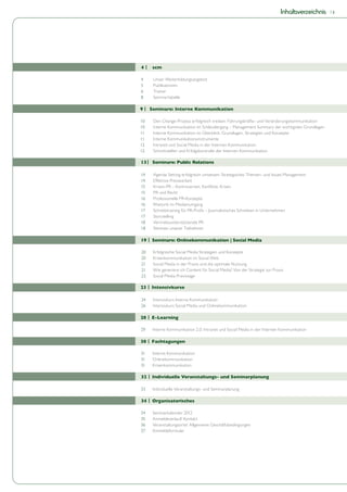 Inhaltsverzeichnis   |3




14 |   scm

 4     Unser Weiterbildungsangebot
 5     Publikationen
 6     Trainer
 8     Seminartabelle

9 | Seminare: Interne Kommunikation

10     Den Change-Prozess erfolgreich treiben: Führungskräfte- und Veränderungskommunikation
10     Interne Kommunikation im Schleudergang – Management Summary der wichtigsten Grundlagen
11     Interne Kommunikation im Überblick: Grundlagen, Strategien und Konzepte
11     Interne Kommunikationsinstrumente
12     Intranet und Social Media in der Internen Kommunikation
12     Schnittstellen und Erfolgskontrolle der Internen Kommunikation

 13 | Seminare: Public Relations

 14    Agenda Setting erfolgreich umsetzen: Strategisches Themen- und Issues Management
 14    Effektive Pressearbeit
 15    Krisen-PR – Kontroversen, Konflikte, Krisen
 15    PR und Recht
 16    Professionelle PR-Konzepte
 16    Rhetorik im Medienumgang
 17    Schreibtraining für PR-Profis – Journalistisches Schreiben in Unternehmen
 17    Storytelling
 18    Vertriebsunterstützende PR
 18    Stimmen unserer Teilnehmer

 19 | Seminare: Onlinekommunikation | Social Media

 20    Erfolgreiche Social Media Strategien und Konzepte
 20    Krisenkommunikation im Social Web
 21    Social Media in der Praxis und die optimale Nutzung
 21    Wie generiere ich Content für Social Media? Von der Strategie zur Praxis
 22    Social Media Praxistage

 23 | Intensivkurse

 24    Intensivkurs Interne Kommunikation
 26    Intensivkurs Social Media und Onlinekommunikation

 28 | E-Learning

 29    Interne Kommunikation 2.0: Intranet und Social Media in der Internen Kommunikation

 30 | Fachtagungen

 31    Interne Kommunikation
 31    Onlinekommunikation
 31    Krisenkommunikation

 32 | Individuelle Veranstaltungs- und Seminarplanung

 33    Individuelle Veranstaltungs- und Seminarplanung

 34 | Organisatorisches

 34    Seminarkalender 2012
 35    Anmeldeverlauf/ Kontakt
 36    Veranstaltungsorte/ Allgemeine Geschäftsbedingungen
 37    Anmeldeformular
 