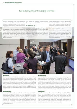 4|   Unser Weiterbildungsangebot




                                              Success by organizing and developing know-how.




 Wissen ist die Quelle des Erfolgs jeder Unternehmung             Neue Strategien und Denkweisen entwickeln, bewährte           Unserer Philosophie folgend ist es für uns selbstverständlich,
 – und nichts ist so schnell überholt wie der „aktuelle Wis-      Tools neu gebrauchen oder Soft Skills ausbauen:               dass wir Ihnen flexible Ausbildungsmöglichkeiten zur Auswahl
 sensstand“. Permanente Weiterbildung ist daher der einzige                                                                     stellen – von der Einzelmaßnahme bis zur langfristigen Schu-
 Weg zu Ihrem persönlichen Erfolg und der Entwicklung eines       Ihr Erfolg ist unser Ziel!                                    lung mehrerer Unternehmensmitarbeiter – fragen Sie uns!
 Unternehmens.
                                                                  Ziel unseres Weiterbildungsprogramms ist es, Führungs-        Unser interaktives didaktisches Konzept:
 Wir bieten Ihnen als Fach- und Führungskraft das Wissen zu       kräften von heute und morgen die Chance zu bieten, abseits
 Aufbau und Erweiterung Ihrer Managementkompetenz und             vom Tagesgeschäft innerhalb kurzer Zeit neue Erkenntnisse     Unsere erfahrenen Referenten vermitteln aktuelle Inhalte
 -qualität. Neben Ihren Fachkenntnissen können Sie bei uns        zu gewinnen, neue Impulse zu erhalten, die bisherige Arbeit   anhand interaktiver Trainingsmethoden. Fachliche Inputs
 Ihre persönlichen Fähigkeiten, die im Berufsleben eine wich-     zu reflektieren und mit Kollegen aus anderen Unternehmen      und gesteuerte Lehrgespräche qualifizierter Dozenten, die
 tige Rolle spielen, trainieren – etwa Rhetorik und Verhand-      und Branchen aktuelle Kommunikations- und Management-         Bearbeitung realer Themen und Fallstudien werden so ein-
 lungstaktiken anwenden oder, wie man in Krisensituationen        fragen zu diskutieren.                                        gesetzt, dass Theorie und Praxis sich zu einem überzeugen-
 geschickt kommuniziert.                                                                                                        den Ganzen zusammenfügen.




 Seminare                                                                                         K2-Tagungen
 Die Seminare der scm haben das Ziel, das notwendige Rüstzeug zu vermitteln, um Manage-           Mehrmals im Jahr führen wir gemeinsam mit unserem Partner, dem prmagazin, Ta-
 ment- und Kommunikationsverantwortung zu übernehmen und auch erfolgreich zu tragen.              gungen im Rahmen unserer Veranstaltungsreihe K2 zu aktuellen Themen der PR- und
 Neben Wissen und Kenntnissen stehen hier Fähigkeiten und Persönlichkeitsfaktoren im Mit-         Kommunikationsbranche durch. Wir laden Führungskräfte dazu ein, sich abseits vom
 telpunkt. Unsere Seminare bieten Fach- und Führungskräften von heute und morgen die              Tagesgeschäft mit einzelnen Fragestellungen zu beschäftigen, ihre eigene Arbeit zu re-
 Chance, in kurzer Zeit neue Erkenntnisse zu gewinnen, neue Impulse zu erhalten, die bisherige    flektieren und Anregungen für die Praxis mitzunehmen. Das vermittelte Wissen er-
 Arbeit zu reflektieren und mit Teilnehmern aus anderen Unternehmen und Organisationen            leichtert die eigene Arbeit, wappnet für Herausforderungen und zeigt Chancen auf. Die
 zu diskutieren. In angenehmer Gruppengröße erhalten Sie einen ausgeglichenen Wechsel             Partner fördern mit ihrer Tagungsreihe den Austausch über Kommunikation und tragen
 zwischen konzentrierter Inhaltsvermittlung und aktiven Übungen. Kleingruppenarbeit, praxis-      somit zur weiteren Professionalisierung der Branche bei. Im Zentrum von K2 steht der
 bezogene Übungen sowie Fallbeispiele stehen dabei in all unseren Seminaren im Mittelpunkt.       Erfahrungsaustausch: Namhafte Kommunikationsexperten vernetzen ihr Wissen, geben
 ( S. 9)                                                                                         es weiter und diskutieren aktuelle Entwicklungen der Disziplin. ( S. 30)

 Intensivkurse                                                                                    E-Learning
 Leader oder Young Professional – in unseren Intensivkursen bekommen Sie geballtes Wissen         Unser E-Learning-Kurs bietet Ihnen eine besonders effiziente und einfache Möglichkeit
 und intensives Training. Die mehrmoduligen Kurse schaffen spezifische fachliche Vorausset-       zur Fort- und Weiterbildung. Denn bei dieser Lernweise bestimmen Sie Ort und Zeit:
 zungen, eigenständig Aufgaben zu analysieren und zu lösen. Fachliche Inputs und gesteuerte       Über das Internet können Sie E-Learning flexibel in Ihren Zeitplan einbauen. Hier haben
 Lehrgespräche qualifizierter Dozenten wechseln sich ab mit der Bearbeitung realer Themen         Sie die Möglichkeit, den Vortrag live mitzuverfolgen oder die spätere Videoaufzeichnung
 und Fallstudien. Durch interaktives Lernen und die Umsetzung in Kleingruppen werden die          zu sehen. Durch die Interaktivität können Sie mit den Trainern in Kontakt treten und Ihre
 Teilnehmer stetig gefordert und trainieren so gleichzeitig ihre theoretischen Kenntnisse und     Fragen und Hinweise einbringen. Ferner wird für Sie ein eigener Teilnehmerbereich zur
 praktischen Skills. Im Verlauf der einzelnen Kurse besteht die Möglichkeit, eigene Praxis-       Verfügung gestellt, in dem Sie Zugriff auf Vernetzungsmöglichkeiten, Videoaufzeichnungen,
 beispiele individuell mit dem Referenten zu besprechen bzw. – falls gewünscht – in das Ple-      Unterlagen und zusätzliches Informationsmaterial haben. ( S. 28)
 num einzubringen. ( S. 23)
 