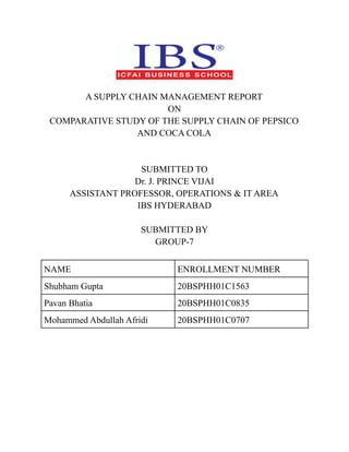 A SUPPLY CHAIN MANAGEMENT REPORT
ON
COMPARATIVE STUDY OF THE SUPPLY CHAIN OF PEPSICO
AND COCA COLA
SUBMITTED TO
Dr. J. PRINCE VIJAI
ASSISTANT PROFESSOR, OPERATIONS & IT AREA
IBS HYDERABAD
SUBMITTED BY
GROUP-7
NAME ENROLLMENT NUMBER
Shubham Gupta 20BSPHH01C1563
Pavan Bhatia 20BSPHH01C0835
Mohammed Abdullah Afridi 20BSPHH01C0707
 