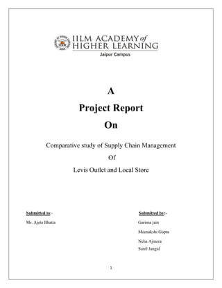 A
                     Project Report
                              On
          Comparative study of Supply Chain Management
                                Of
                   Levis Outlet and Local Store




Submitted to:-                             Submitted by:-

Mr. Ajeta Bhatia                           Garima jain

                                           Meenakshi Gupta

                                           Neha Ajmera
                                           Sunil Jangid



                                1
 