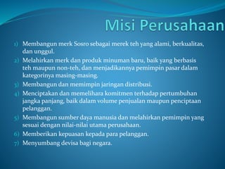 1) Membangun merk Sosro sebagai merek teh yang alami, berkualitas,
dan unggul.
2) Melahirkan merk dan produk minuman baru, baik yang berbasis
teh maupun non-teh, dan menjadikannya pemimpin pasar dalam
kategorinya masing-masing.
3) Membangun dan memimpin jaringan distribusi.
4) Menciptakan dan memelihara komitmen terhadap pertumbuhan
jangka panjang, baik dalam volume penjualan maupun penciptaan
pelanggan.
5) Membangun sumber daya manusia dan melahirkan pemimpin yang
sesuai dengan nilai-nilai utama perusahaan.
6) Memberikan kepuasan kepada para pelanggan.
7) Menyumbang devisa bagi negara.
 