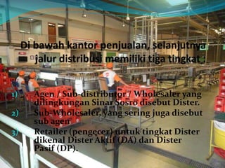 1) Agen / Sub-distributor / Wholesaler yang
dilingkungan Sinar Sosro disebut Dister.
2) Sub-Wholesaler, yang sering juga disebut
sub agen
3) Retailer (pengecer) untuk tingkat Dister
dikenal Dister Aktif (DA) dan Dister
Pasif (DP).
 