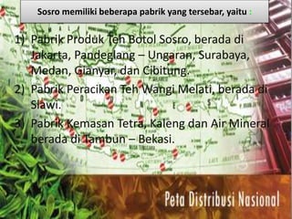 Sosro memiliki beberapa pabrik yang tersebar, yaitu :
1) Pabrik Produk Teh Botol Sosro, berada di
Jakarta, Pandeglang – Ungaran, Surabaya,
Medan, Gianyar, dan Cibitung.
2) Pabrik Peracikan Teh Wangi Melati, berada di
Slawi.
3) Pabrik Kemasan Tetra, Kaleng dan Air Mineral
berada di Tambun – Bekasi.
 
