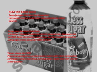 SCM teh botol sosro
Peran jaringan distribusi dan trasportasi
merupakan produk pindah dari lokasi produksi ke lokasi
pasaran
Pengunaan kemasan botol kaca
Mengatur sirkulasi jumblah botol terisi yang beredar dipasaran dan
jumblah botol yang kosong yang harus berada di pabrik untuk di isi
ulang agar proses pengisian tidak berhenti
Tujuan utama dari SCM
Peyerahan/pengiriman produk secara tepat waktu demi memuaskan
pelanggan,mengurangi biaya,meningktakan segala hasil dari seluruh
rantai pasokan
 