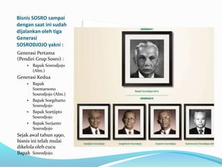 Bisnis SOSRO sampai
dengan saat ini sudah
dijalankan oleh tiga
Generasi
SOSRODJOJO yakni :
Generasi Pertama
(Pendiri Grup Sosro) :
 Bapak Sosrodjojo
(Alm.)
Generasi Kedua
 Bapak
Soemarsono
Sosrodjojo (Alm.)
 Bapak Soegiharto
Sosrodjojo
 Bapak Soetjipto
Sosrodjojo
 Bapak Surjanto
Sosrodjojo
Sejak awal tahun 1990,
bisnis ini telah mulai
dikelola oleh cucu
Bapak Sosrodjojo.
 