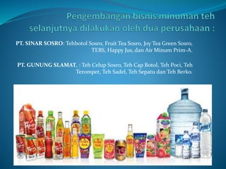 PT. SINAR SOSRO: Tehbotol Sosro, Fruit Tea Sosro, Joy Tea Green Sosro,
TEBS, Happy Jus, dan Air Minum Prim-A.
PT. GUNUNG SLAMAT, : Teh Celup Sosro, Teh Cap Botol, Teh Poci, Teh
Terompet, Teh Sadel, Teh Sepatu dan Teh Berko.
 