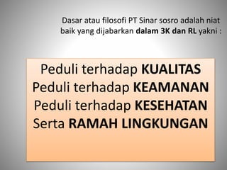 Dasar atau filosofi PT Sinar sosro adalah niat
baik yang dijabarkan dalam 3K dan RL yakni :
Peduli terhadap KUALITAS
Peduli terhadap KEAMANAN
Peduli terhadap KESEHATAN
Serta RAMAH LINGKUNGAN
 