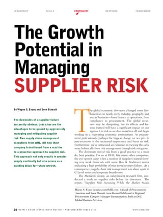 LEADERSHIP               SKILLS                CONTINUITY                RESPONSE                   FRAMEWORK




The Growth
Potential in
Managing
SUPPLIER RISK

                                               T
By Wayne S. Evans and Sven Blawatt                          he global economic downturn changed some fun-
                                                            damentals in nearly every industry, geography, and
                                                            area of business—from nance to operations, from
The downsides of a supplier failure                         compliance to procurement. The global reces-
are pretty obvious. Less clear are the                      sion may be dissipating, but its effects and les-
advantages to be gained by aggressively
                                                            sons learned will have a signi cant impact on our
                                                            approach to risk as we dust ourselves off and begin
managing and mitigating supplier               working in a recovering economic environment. As procure-
risk. Two supply chain management              ment professionals, perhaps the biggest change we see pre- to
executives from DHL tell how their
                                               post-recession is the increased importance and focus on risk.
                                               Furthermore, we’ve witnessed an evolution in viewing this area
company transitioned from a reactive           more holistically from risk management through risk mitigation.
to a proactive approach to supplier risk.         The downturn moved risk from a good practice to a must
This approach not only results in greater
                                               do, best practice. For us at DHL, like many other companies,
                                               the eye-opener came when a number of suppliers started show-
supply continuity but also serves as a         ing very weak nancials with some Dun & Bradstreet scores
building block for future growth.              indicating a high probability of near term business failure. As a
                                               consequence, supply chain risk management was abuzz again in
                                               C-Level suites and corporate boardrooms.
                                                  The Aberdeen Group, an independent research rm, con-
                                               ducted a study on supplier risks before the downturn. The
                                               report, “Supplier Risk Increasing While the Market Stands

                                               Wayne S. Evans (wayne.evans@dhl.com) is Head of Procurement,
                                               Americas and Sven Blawatt (sven.blawatt@dhl.com) is Regional
                                               Procurement Category Manager-Transportation, both at DHL
                                               Global Business Services.


30   S     C      M            R         · S      /O                                             www.scmr.com
 