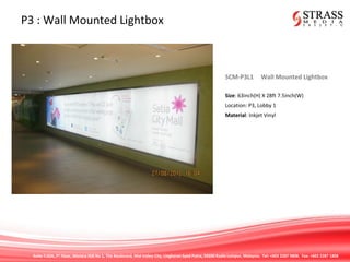 Suite 7.02A, 7th
Floor, Menara IGB No 1, The Boulevard, Mid Valley City, Lingkaran Syed Putra, 59200 Kuala Lumpur, Malaysia. Tel: +603 2287 9808. Fax: +603 2287 1808
P3 : Wall Mounted Lightbox
SCM-P3L1 Wall Mounted Lightbox
Size: 63inch(H) X 28ft 7.5inch(W)
Location: P3, Lobby 1
Material: Inkjet Vinyl
 