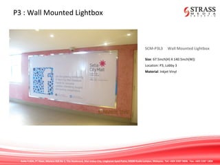 Suite 7.02A, 7th
Floor, Menara IGB No 1, The Boulevard, Mid Valley City, Lingkaran Syed Putra, 59200 Kuala Lumpur, Malaysia. Tel: +603 2287 9808. Fax: +603 2287 1808
P3 : Wall Mounted Lightbox
SCM-P3L3 Wall Mounted Lightbox
Size: 67.5inch(H) X 140.5inch(W))
Location: P3, Lobby 3
Material: Inkjet Vinyl
 