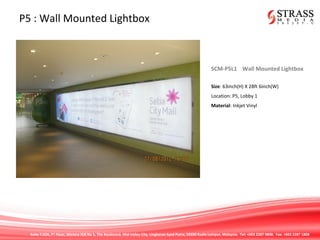 Suite 7.02A, 7th
Floor, Menara IGB No 1, The Boulevard, Mid Valley City, Lingkaran Syed Putra, 59200 Kuala Lumpur, Malaysia. Tel: +603 2287 9808. Fax: +603 2287 1808
P5 : Wall Mounted Lightbox
SCM-P5L1 Wall Mounted Lightbox
Size: 63inch(H) X 28ft 6inch(W)
Location: P5, Lobby 1
Material: Inkjet Vinyl
 