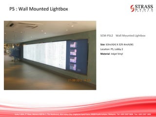 Suite 7.02A, 7th
Floor, Menara IGB No 1, The Boulevard, Mid Valley City, Lingkaran Syed Putra, 59200 Kuala Lumpur, Malaysia. Tel: +603 2287 9808. Fax: +603 2287 1808
P5 : Wall Mounted Lightbox
SCM-P5L2 Wall Mounted Lightbox
Size: 63inch(H) X 32ft 4inch(W)
Location: P5, Lobby 2
Material: Inkjet Vinyl
 