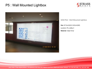 Suite 7.02A, 7th
Floor, Menara IGB No 1, The Boulevard, Mid Valley City, Lingkaran Syed Putra, 59200 Kuala Lumpur, Malaysia. Tel: +603 2287 9808. Fax: +603 2287 1808
P5 : Wall Mounted Lightbox
SCM-P5L3 Wall Mounted Lightbox
Size: 67.5inch(H) X 141inch(W)
Location: P5, Lobby 3
Material: Inkjet Vinyl
 