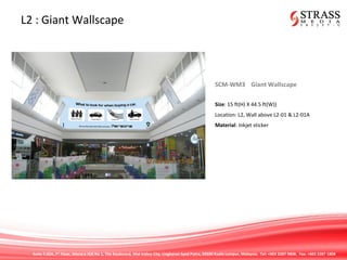 Suite 7.02A, 7th
Floor, Menara IGB No 1, The Boulevard, Mid Valley City, Lingkaran Syed Putra, 59200 Kuala Lumpur, Malaysia. Tel: +603 2287 9808. Fax: +603 2287 1808
L2 : Giant Wallscape
SCM-WM3 Giant Wallscape
Size: 15 ft(H) X 44.5 ft(W))
Location: L2, Wall above L2-01 & L2-01A
Material: Inkjet sticker
 