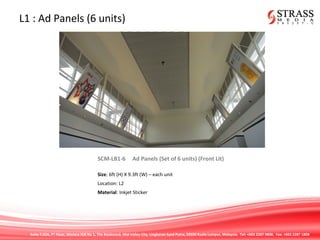 Suite 7.02A, 7th
Floor, Menara IGB No 1, The Boulevard, Mid Valley City, Lingkaran Syed Putra, 59200 Kuala Lumpur, Malaysia. Tel: +603 2287 9808. Fax: +603 2287 1808
L1 : Ad Panels (6 units)
SCM-LB1-6 Ad Panels (Set of 6 units) (Front Lit)
Size: 6ft (H) X 9.3ft (W) – each unit
Location: L2
Material: Inkjet Sticker
 