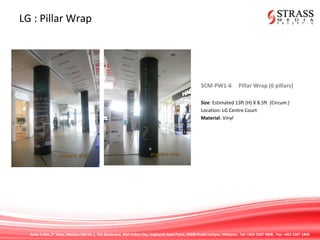Suite 7.02A, 7th
Floor, Menara IGB No 1, The Boulevard, Mid Valley City, Lingkaran Syed Putra, 59200 Kuala Lumpur, Malaysia. Tel: +603 2287 9808. Fax: +603 2287 1808
LG : Pillar Wrap
SCM-PW1-6 Pillar Wrap (6 pillars)
Size: Estimated 13ft (H) X 8.5ft (Circum.)
Location: LG Centre Court
Material: Vinyl
 