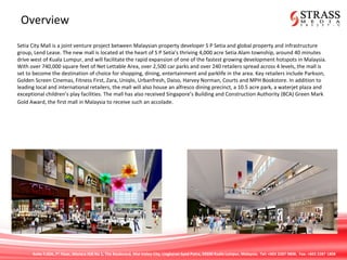 Suite 7.02A, 7th
Floor, Menara IGB No 1, The Boulevard, Mid Valley City, Lingkaran Syed Putra, 59200 Kuala Lumpur, Malaysia. Tel: +603 2287 9808. Fax: +603 2287 1808
Overview
Setia City Mall is a joint venture project between Malaysian property developer S P Setia and global property and infrastructure
group, Lend Lease. The new mall is located at the heart of S P Setia’s thriving 4,000 acre Setia Alam township, around 40 minutes
drive west of Kuala Lumpur, and will facilitate the rapid expansion of one of the fastest growing development hotspots in Malaysia.
With over 740,000 square feet of Net Lettable Area, over 2,500 car parks and over 240 retailers spread across 4 levels, the mall is
set to become the destination of choice for shopping, dining, entertainment and parklife in the area. Key retailers include Parkson,
Golden Screen Cinemas, Fitness First, Zara, Uniqlo, Urbanfresh, Daiso, Harvey Norman, Courts and MPH Bookstore. In addition to
leading local and international retailers, the mall will also house an alfresco dining precinct, a 10.5 acre park, a waterjet plaza and
exceptional children’s play facilities. The mall has also received Singapore’s Building and Construction Authority (BCA) Green Mark
Gold Award, the first mall in Malaysia to receive such an accolade.
 