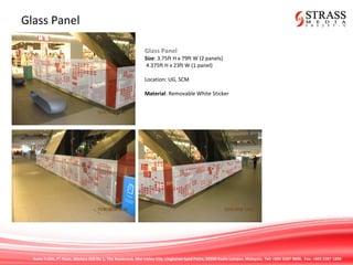 Suite 7.02A, 7th
Floor, Menara IGB No 1, The Boulevard, Mid Valley City, Lingkaran Syed Putra, 59200 Kuala Lumpur, Malaysia. Tel: +603 2287 9808. Fax: +603 2287 1808
Glass Panel
Glass Panel
Size: 3.75ft H x 79ft W (2 panels)
4.375ft H x 23ft W (1 panel)
Location: UG, SCM
Material: Removable White Sticker
 
