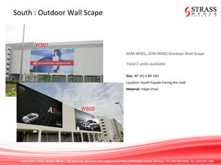 Suite 7.02A, 7th
Floor, Menara IGB No 1, The Boulevard, Mid Valley City, Lingkaran Syed Putra, 59200 Kuala Lumpur, Malaysia. Tel: +603 2287 9808. Fax: +603 2287 1808
South : Outdoor Wall Scape
SCM-WS01, SCM-WS02 Outdoor Wall Scape
Total 2 units available
Size: 40’ (H) X 80’ (W)
Location: South Façade-Facing the road
Material: Inkjet Vinyl
WS01
WS02
 