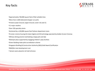 Suite 7.02A, 7th
Floor, Menara IGB No 1, The Boulevard, Mid Valley City, Lingkaran Syed Putra, 59200 Kuala Lumpur, Malaysia. Tel: +603 2287 9808. Fax: +603 2287 1808
Key facts
•Approximately 740,000 square feet of Net Lettable Area
•More than 2,500 dedicated shopper car parks
•4 levels (Lower Ground, Upper Ground, Level 1 & Level 2)
•11 major retailers
•Over 230 specialty stores
•Anchored by a 120,000 square foot Parkson department store
•9 screen cinema housing the latest digital and 3D technology operated by Golden Screen Cinemas
•Alfresco dining precinct overlooking a large park and lake
•Waterjet plaza supported by engaging children’s play facilities
•Green Building Index pilot accreditation scheme
•Singapore Building & Construction Authority (BCA) Gold Award Certification
•RM450m total development cost
• Sensors were placed at all mall entrance
 