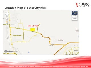 Suite 7.02A, 7th
Floor, Menara IGB No 1, The Boulevard, Mid Valley City, Lingkaran Syed Putra, 59200 Kuala Lumpur, Malaysia. Tel: +603 2287 9808. Fax: +603 2287 1808
Location Map of Setia City Mall
Setia City Mall
 