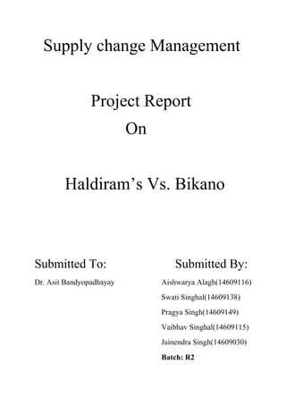 Supply change Management
Project Report
On
Haldiram’s Vs. Bikano
Submitted To: Submitted By:
Dr. Asit Bandyopadhayay Aishwarya Alagh(14609116)
Swati Singhal(14609138)
Pragya Singh(14609149)
Vaibhav Singhal(14609115)
Jainendra Singh(14609030)
Batch: R2
 