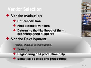 11 - 10
Vendor Selection
 Vendor evaluation
 Critical decision
 Find potential vendors
 Determine the likelihood of them
becoming good suppliers
 Vendor Development
(supply chain as competitive unit)
 Training
 Engineering and production help
 Establish policies and procedures
 