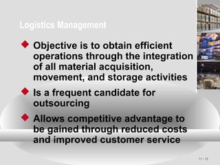 11 - 12
Logistics Management
 Objective is to obtain efficient
operations through the integration
of all material acquisition,
movement, and storage activities
 Is a frequent candidate for
outsourcing
 Allows competitive advantage to
be gained through reduced costs
and improved customer service
 