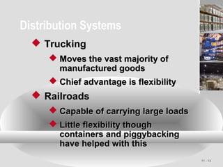 11 - 13
Distribution Systems
 TruckingTrucking
 Moves the vast majority ofMoves the vast majority of
manufactured goodsmanufactured goods
 Chief advantage is flexibilityChief advantage is flexibility
 RailroadsRailroads
 Capable of carrying large loadsCapable of carrying large loads
 Little flexibility thoughLittle flexibility though
containers and piggybackingcontainers and piggybacking
have helped with thishave helped with this
 