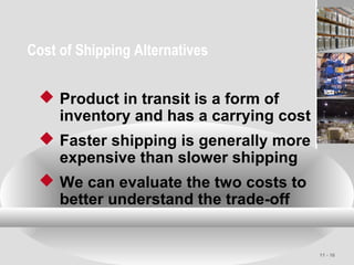 11 - 16
Cost of Shipping Alternatives
 Product in transit is a form of
inventory and has a carrying cost
 Faster shipping is generally more
expensive than slower shipping
 We can evaluate the two costs to
better understand the trade-off
 