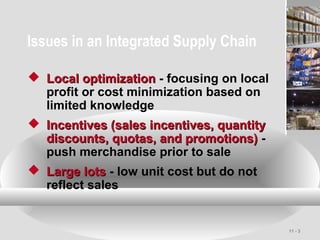 11 - 3
Issues in an Integrated Supply Chain
 Local optimizationLocal optimization - focusing on local
profit or cost minimization based on
limited knowledge
 Incentives (sales incentives, quantityIncentives (sales incentives, quantity
discounts, quotas, and promotions)discounts, quotas, and promotions) -
push merchandise prior to sale
 Large lotsLarge lots - low unit cost but do not
reflect sales
 