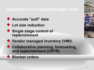 11 - 5
Opportunities in an Integrated Supply Chain
 Accurate “pull” data
 Lot size reduction
 Single stage control of
replenishment
 Vendor managed inventory (VMI)
 Collaborative planning, forecasting,
and replenishment (CPFR)
 Blanket orders
 
