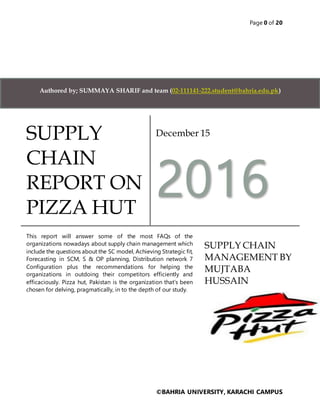 Page 0 of 20
©BAHRIA UNIVERSITY, KARACHI CAMPUS
SUPPLY
CHAIN
REPORT ON
PIZZA HUT
December 15
2016
This report will answer some of the most FAQs of the
organizations nowadays about supply chain management which
include the questions about the SC model, Achieving Strategic fit,
Forecasting in SCM, S & OP planning, Distribution network 7
Configuration plus the recommendations for helping the
organizations in outdoing their competitors efficiently and
efficaciously. Pizza hut, Pakistan is the organization that’s been
chosen for delving, pragmatically, in to the depth of our study.
SUPPLY CHAIN
MANAGEMENT BY
MUJTABA
HUSSAIN
Authored by; SUMMAYA SHARIF and team (02-111141-222.student@bahria.edu.pk)
 