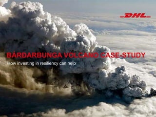 RISK INTELLIGENCE OUTLOOK
FOR INTERNAL USE ONLY
Enhancing Data Utilization
Shehrina Kamal
Bonn, September 2, 2014
BÁRÐARBUNGA VOLCANO
CASE-STUDY
How investing in resiliency can help
DHL Resilience360
Bonn, September 10, 2014BÁRÐARBUNGA VOLCANO CASE-STUDY
How investing in resiliency can help
 