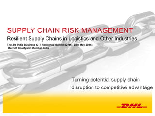 4th Middle East Business and IT Resilience Summit, March 17th 2015
SUPPLY CHAIN RISK MANAGEMENT
Resilient Supply Chains in Logistics and Other Industries
The 3rd India Business & IT Resilience Summit (27th - 28th May 2015)
Marriott Courtyard, Mumbai, India
Turning potential supply chain
disruption to competitive advantage
 