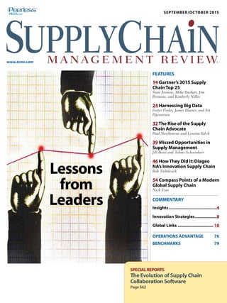 MONTH/MONTH 2015
www.scmr.com
SEPTEMBER/OCTOBER 2015
FEATURES
14 Gartner’s 2015 Supply
Chain Top 25
Stan Aronow, Mike Burkett, Jim
Romano, and Kimberly Nilles
24 Harnessing Big Data
Foster Finley, James Blaeser, and Art
Djavairian
32 The Rise of the Supply
Chain Advocate
Paul Newbourne and Loraine Yalch
39 Missed Opportunities in
Supply Management
Jill Bossi and Tobias Schoenherr
46 How They Did it: Diageo
NA’s Innovation Supply Chain
Bob Trebilcock
54 Compass Points of a Modern
Global Supply Chain
Nick Vyas
COMMENTARY
Insights������������������������������������������4
Innovation Strategies�������������������8
Global Links������������������������������� 10
OPERATIONS ADVANTAGE 76
BENCHMARKS79
SPECIAL REPORTS
The Evolution of Supply Chain
Collaboration Software
Page S62
Lessons
from
Leaders
®
 