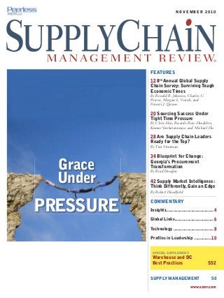 FEATURES
12 8th
Annual Global Supply
Chain Survey: Surviving Tough
Economic Times
By Ronald R. Johnson, Charles C.
Poirier, Morgan L. Swink, and
Francis J. Quinn
20 Sourcing Success Under
Tight Time Pressure
By Chris Ahn, Ricardo Ruiz-Huidobro,
Kumar Venkataraman, and Michael Hu
28 Are Supply Chain Leaders
Ready for the Top?
By Tim Stratman
34 Blueprint for Change:
Georgia’s Procurement
Transformation
By Brad Douglas
42 Supply Market Intelligence:
Think Differently, Gain an Edge
By Robert Handfield
COMMENTARY
Insights.......................................4
Global Links................................6
Technology .................................8
Profiles in Leadership ..............10
SPECIAL SUPPLEMENT:
Warehouse and DC
Best Practices S52
SUPPLY MANAGEMENT 50
www.scmr.com
Grace
Under
PRESSURE
®
N O V E M B E R 2 0 1 0
 