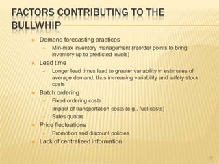 FACTORS CONTRIBUTING TO THE
BULLWHIP
      Demand forecasting practices
           Min-max inventory management (reorder points to bring
            inventory up to predicted levels)
      Lead time
           Longer lead times lead to greater variability in estimates of
            average demand, thus increasing variability and safety stock
            costs
      Batch ordering
           Fixed ordering costs
           Impact of transportation costs (e.g., fuel costs)
           Sales quotas
      Price fluctuations
           Promotion and discount policies
      Lack of centralized information

                                                                            27
 