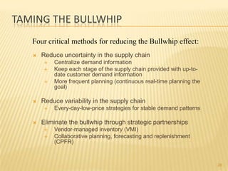 TAMING THE BULLWHIP
   Four critical methods for reducing the Bullwhip effect:
      Reduce uncertainty in the supply chain
           Centralize demand information
           Keep each stage of the supply chain provided with up-to-
            date customer demand information
           More frequent planning (continuous real-time planning the
            goal)

      Reduce variability in the supply chain
           Every-day-low-price strategies for stable demand patterns

      Eliminate the bullwhip through strategic partnerships
           Vendor-managed inventory (VMI)
           Collaborative planning, forecasting and replenishment
            (CPFR)


                                                                        28
 
