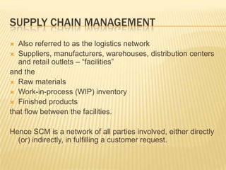 SUPPLY CHAIN MANAGEMENT
  Also referred to as the logistics network
 Suppliers, manufacturers, warehouses, distribution centers
   and retail outlets – “facilities”
and the
 Raw materials
 Work-in-process (WIP) inventory
 Finished products
that flow between the facilities.

Hence SCM is a network of all parties involved, either directly
  (or) indirectly, in fulfilling a customer request.
 