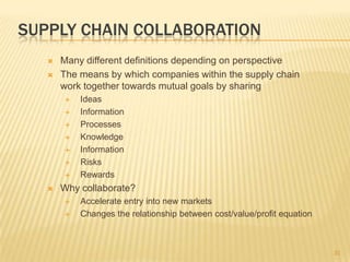 SUPPLY CHAIN COLLABORATION
      Many different definitions depending on perspective
      The means by which companies within the supply chain
       work together towards mutual goals by sharing
          Ideas
          Information
          Processes
          Knowledge
          Information
          Risks
          Rewards
      Why collaborate?
          Accelerate entry into new markets
          Changes the relationship between cost/value/profit equation



                                                                         31
 