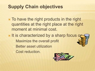 Supply Chain objectives

 To have the right products in the right
  quantities at the right place at the right
  moment at minimal cost.
 It is characterized by a sharp focus on
     Maximize  the overall profit
     Better asset utilization

     Cost reduction.
 