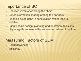 Importance of SC
   Reduced inventories along the chain.
   Better information sharing among the partners.
   Planning being done in consultation rather than in
    isolation.
   Supply chain design, planning and operation decisions
    play a significant role in the success or failure of the firm



Measuring Factors of SCM
   Responsiveness
   Efficiency


                                                                    9
 